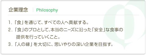 企業理念 | Philosophy　１．「食」を通じて、すべての人へ貢献する。２．「食」のプロとして、本当のニーズに沿った「安全」な食事の提供を行っていくこと。３．「人の縁」を大切に、思いやりの深い企業を目指す。