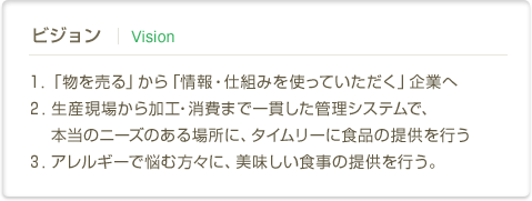 ビジョン | Vision　１．「物を売る」から「情報・仕組みを使っていただく」企業へ２．生産現場から加工・消費まで一貫した管理システムで、本当のニーズのある場所に、タイムリーに食品の提供を行う３．アレルギーで悩む方々に、美味しい食事の提供を行う。