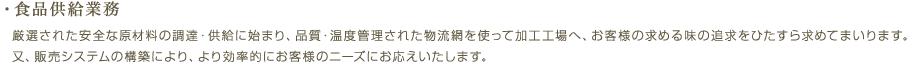 ・食品供給業務／厳選された安全な原材料の調達・供給に始まり、品質・温度管理された物流網を使って加工工場へ、お客様の求める味の追求をひたすら求めてまいります。又、販売システムの構築により、より効率的にお客様のニーズにお応えいたします。