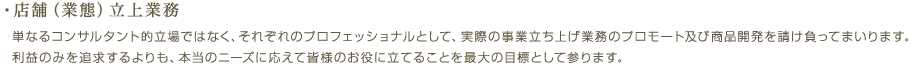 ・店舗（業態）立上業務／単なるコンサルタント的立場ではなく、それぞれのプロフェッショナルとして、実際の事業立ち上げ業務のプロモート及び商品開発を請け負ってまいります。利益のみを追求するよりも、本当のニーズに応えて皆様のお役に立てることを最大の目標として参ります。